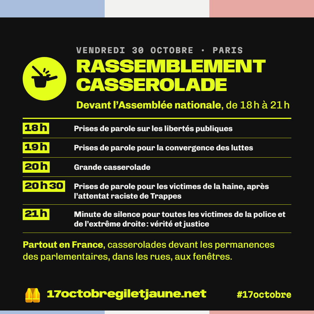 Programme du rassemblement casserolade du vendredi 30 octobre devant l'Assemblée nationale, de 18 h à 21 h : 18 h prises de parole sur les libertés publiques, 19 h pour la convergence des luttes, 20 h grande casserolade, 20 h 30 prises de parole pour les victimes de la haine après l'attentat raciste de Trappes, 21 h minute de silence pour toutes les victimes de la police et de l'extrême droite. Partout en France, casserolades devant les permanences des parlementaires, dans les rues, aux fenêtres.