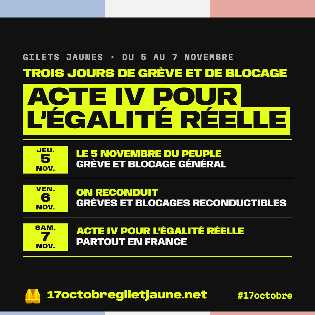 Gilets jaunes, du 5 au 7 novembre : trois jours de grève et de blocage, acte IV pour l'égalité réelle. Jeudi 5 novembre, le 5 novembre du peuple, grève et blocage général. Vendredi 6 novembre, on reconduit, grèves et blocages reconductibles. Samedi 7 novembre, acte IV pour l'égalité réelle, partout en France. 17octobregiletjaune.net, #17octobre.